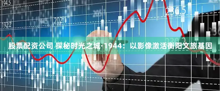 股票配资公司 探秘时光之城·1944：以影像激活衡阳文旅基因
