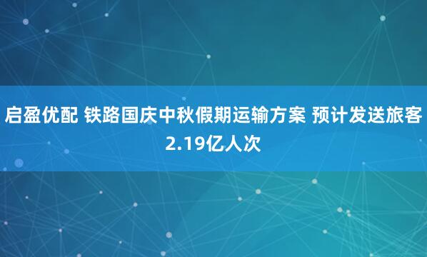 启盈优配 铁路国庆中秋假期运输方案 预计发送旅客2.19亿人次
