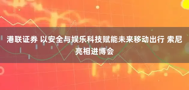 港联证券 以安全与娱乐科技赋能未来移动出行 索尼亮相进博会