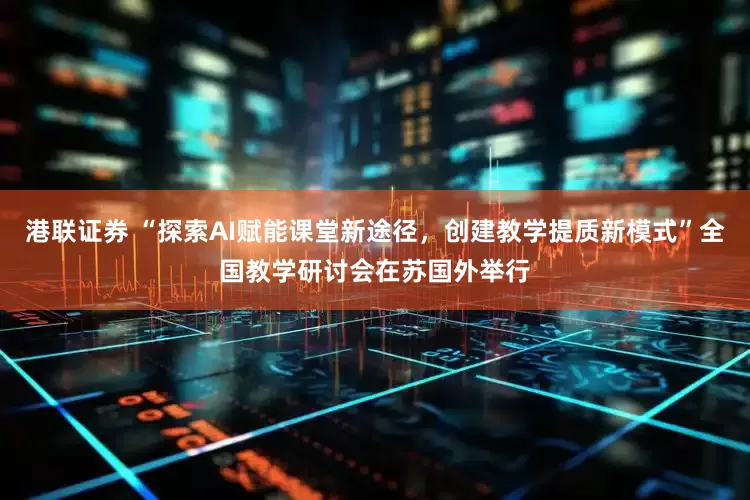 港联证券 “探索AI赋能课堂新途径，创建教学提质新模式”全国教学研讨会在苏国外举行