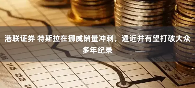 港联证券 特斯拉在挪威销量冲刺，逼近并有望打破大众多年纪录