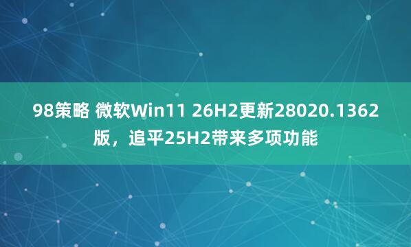 98策略 微软Win11 26H2更新28020.1362版，追平25H2带来多项功能