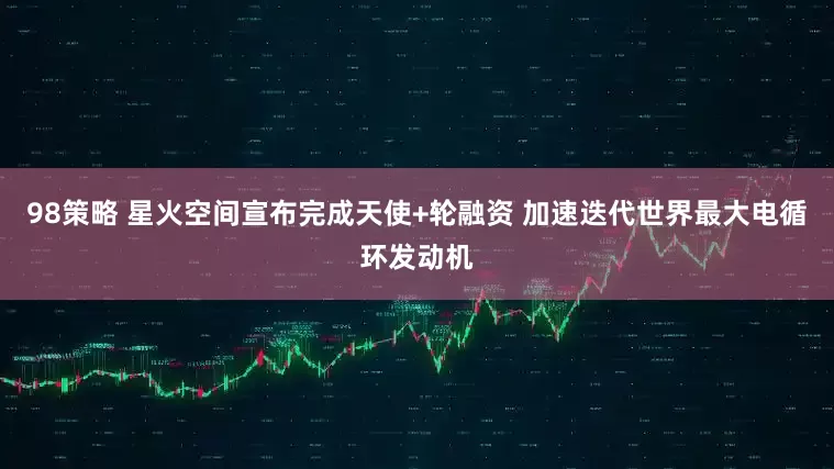 98策略 星火空间宣布完成天使+轮融资 加速迭代世界最大电循环发动机