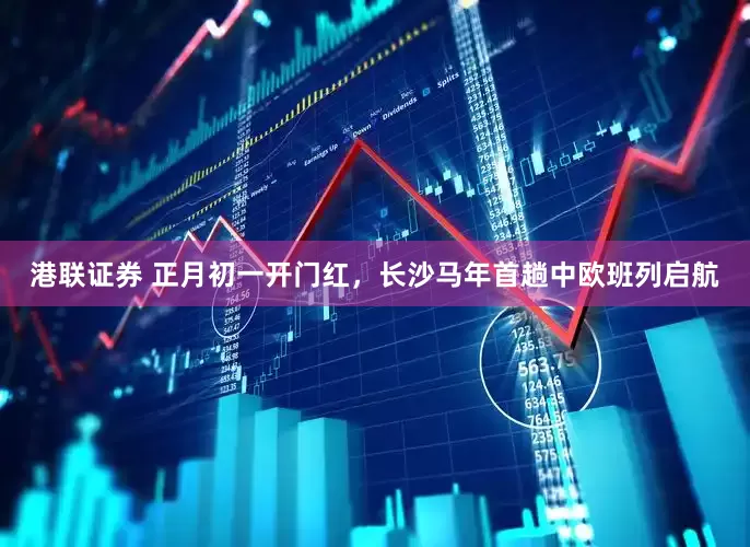 港联证券 正月初一开门红，长沙马年首趟中欧班列启航