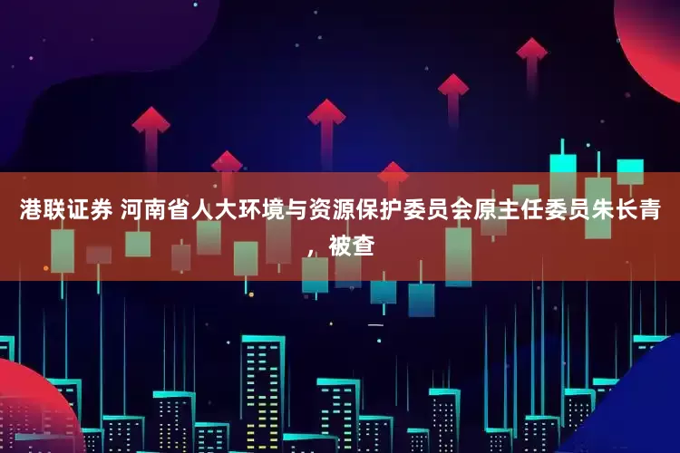 港联证券 河南省人大环境与资源保护委员会原主任委员朱长青，被查