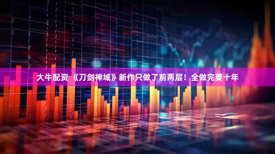 大牛配资 《刀剑神域》新作只做了前两层！全做完要十年