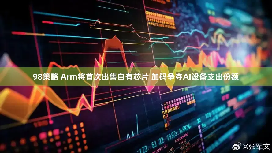 98策略 Arm将首次出售自有芯片 加码争夺AI设备支出份额