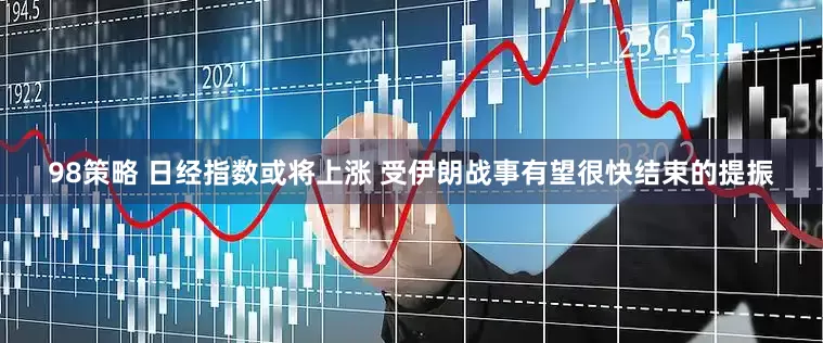 98策略 日经指数或将上涨 受伊朗战事有望很快结束的提振